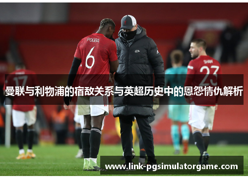 曼联与利物浦的宿敌关系与英超历史中的恩怨情仇解析