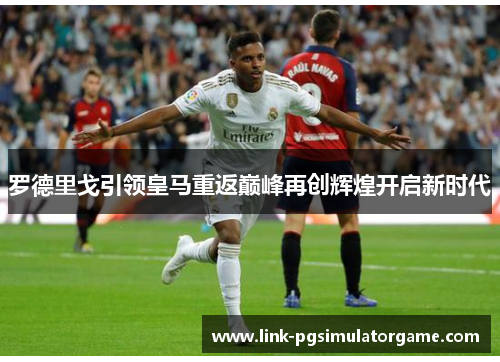 罗德里戈引领皇马重返巅峰再创辉煌开启新时代