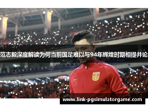 范志毅深度解读为何当前国足难以与94年辉煌时期相提并论