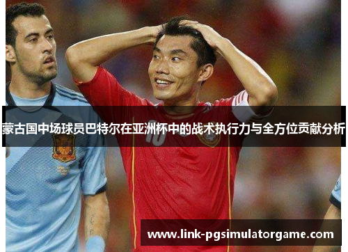 蒙古国中场球员巴特尔在亚洲杯中的战术执行力与全方位贡献分析