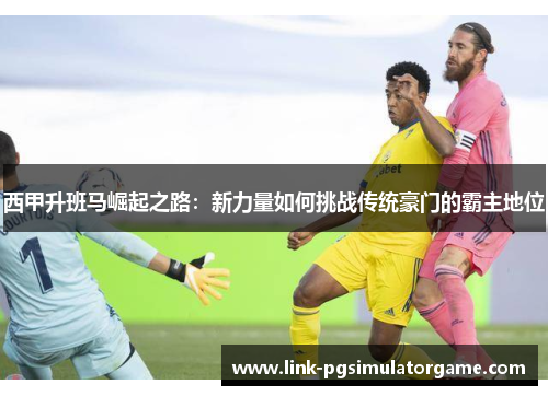 西甲升班马崛起之路:新力量如何挑战传统豪门的霸主地位 西甲升班马崛起之路:新力量如何挑战传统豪门的霸主地位